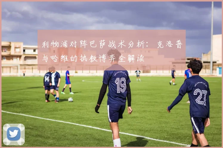 利物浦对阵巴萨战术分析：克洛普与哈维的执教博弈全解读