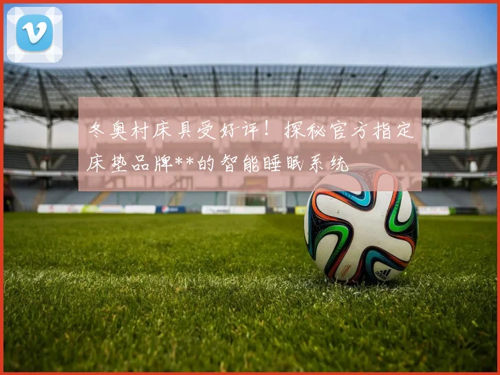 冬奥村床具受好评!探秘官方指定床垫品牌**的智能睡眠系统