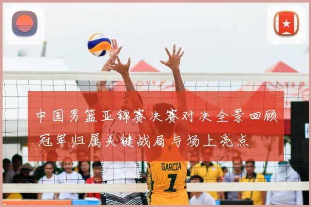 中国男篮亚锦赛决赛对决全景回顾 冠军归属关键战局与场上亮点