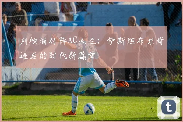 利物浦对阵AC米兰：伊斯坦布尔奇迹后的时代新篇章