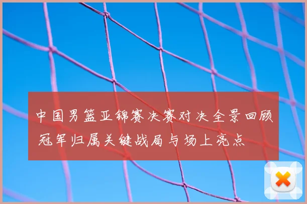 中国男篮亚锦赛决赛对决全景回顾 冠军归属关键战局与场上亮点