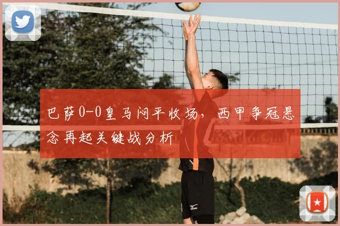 巴萨0-0皇马闷平收场，西甲争冠悬念再起关键战分析