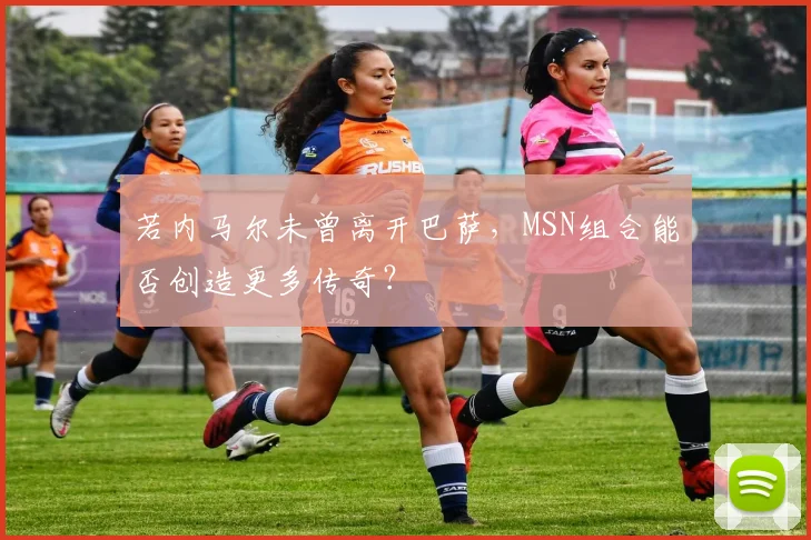 若内马尔未曾离开巴萨，MSN组合能否创造更多传奇？