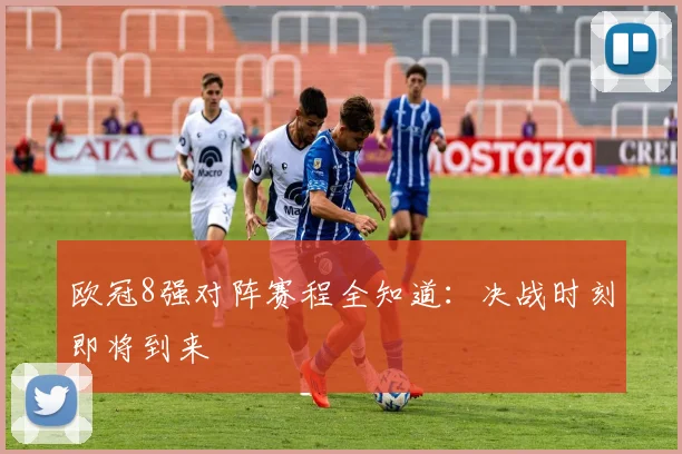 欧冠8强对阵赛程全知道:决战时刻即将到来